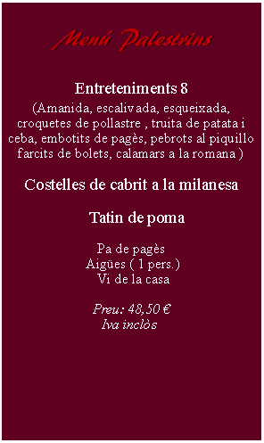 Cuadro de texto:     Men Palestrins        Entreteniments 8(Amanida, escalivada, esqueixada, croquetes de pollastre , truita de patata i ceba, embotits de pags, pebrots al piquillo farcits de bolets, calamars a la romana )Costelles de cabrit a la milanesa   Tatin de poma Pa de pags Aiges ( 1 pers.) Vi de la casaPreu: 48,50   Iva incls