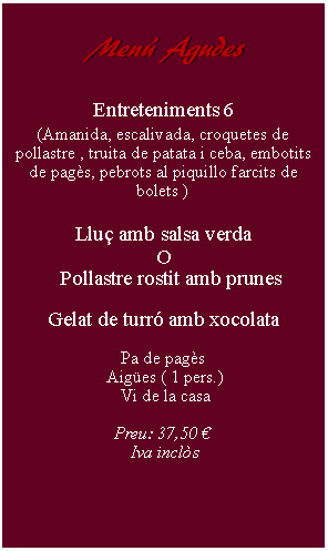 Cuadro de texto:     Men Agudes        Entreteniments 6(Amanida, escalivada, croquetes de pollastre , truita de patata i ceba, embotits de pags, pebrots al piquillo farcits de bolets )Llu amb salsa verdaO   Pollastre rostit amb prunesGelat de turr amb xocolata Pa de pags Aiges ( 1 pers.) Vi de la casaPreu: 37,50  Iva incls