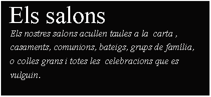 Cuadro de texto:  Els salons     Els nostres salons acullen taules a la  carta ,    casaments, comunions, bateigs, grups de famlia,    o colles grans i totes les  celebracions que es    vulguin.