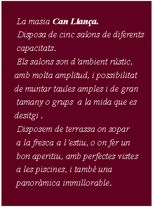 Cuadro de texto:           La masia Can Llana.      Disposa de cinc salons de diferents         capacitats.      Els salons son dambient rstic,      amb molta amplitud, i possibilitat      de muntar taules amples i de gran       tamany o grups  a la mida que es      desitgi .      Disposem de terrassa on sopar       a la fresca a lestiu, o on fer un       bon aperitiu, amb perfectes vistes      a les piscines, i tamb una       panormica immillorable.