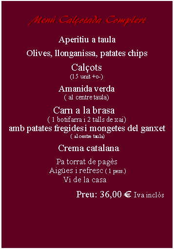 Cuadro de texto:     Men Calotada Complert      Aperitiu a taulaOlives, llonganissa, patates chipsCalots(15 unit +o-)Amanida verda( al centre taula)Carn a la brasa  ( 1 botifarra i 2 talls de xai)amb patates fregides i mongetes del ganxet ( al centre taula)   Crema catalana Pa torrat de pags Aiges i refresc ( 1 pers.) Vi de la casaPreu: 36,00  Iva incls