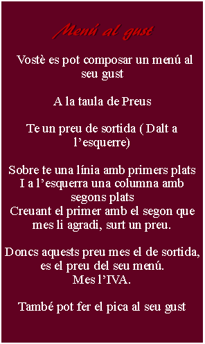 Cuadro de texto:     Men al gust      Vost es pot composar un men al seu gustA la taula de PreusTe un preu de sortida ( Dalt a lesquerre) Sobre te una lnia amb primers platsI a lesquerra una columna amb segons platsCreuant el primer amb el segon que mes li agradi, surt un preu.Doncs aquests preu mes el de sortida, es el preu del seu men.Mes lIVA.Tamb pot fer el pica al seu gust 