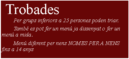 Cuadro de texto:  Trobades     	Per grups inferiors a 25 persones poden triar.	Tamb es pot fer un men ja dissenyat o fer un men a mida.	Men diferent per nens NOMES PER A NENS fins a 14 anys