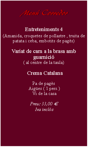 Cuadro de texto:     Men Corredor        Entreteniments 4(Amanida, croquetes de pollastre , truita de patata i ceba, embotits de pags)Variat de carn a la brasa amb guarnici( al centre de la taula)  Crema Catalana Pa de pags Aiges ( 1 pers.) Vi de la casaPreu: 33,00   Iva incls