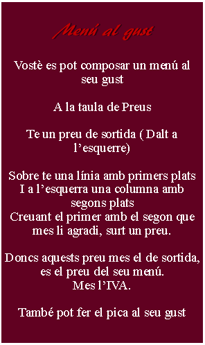 Cuadro de texto:     Men al gust        Vost es pot composar un men al seu gustA la taula de PreusTe un preu de sortida ( Dalt a lesquerre) Sobre te una lnia amb primers platsI a lesquerra una columna amb segons platsCreuant el primer amb el segon que mes li agradi, surt un preu.Doncs aquests preu mes el de sortida, es el preu del seu men.Mes lIVA.Tamb pot fer el pica al seu gust 