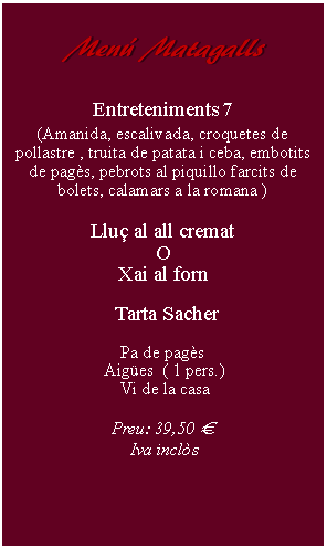 Cuadro de texto:     Men Matagalls         Entreteniments 7(Amanida, escalivada, croquetes de pollastre , truita de patata i ceba, embotits de pags, pebrots al piquillo farcits de bolets, calamars a la romana )Llu al all crematOXai al forn    Tarta Sacher Pa de pags Aiges  ( 1 pers.) Vi de la casaPreu: 39,50   Iva incls