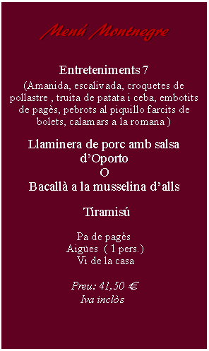 Cuadro de texto:     Men Montnegre        Entreteniments 7(Amanida, escalivada, croquetes de pollastre , truita de patata i ceba, embotits de pags, pebrots al piquillo farcits de bolets, calamars a la romana )Llaminera de porc amb salsa dOportoOBacall a la musselina dalls  TiramisPa de pags Aiges  ( 1 pers.) Vi de la casaPreu: 41,50   Iva incls