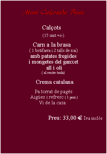 Cuadro de texto:     Men Calotada Basic       Calots(15 unit +o-)Carn a la brasa  ( 1 botifarra i 2 talls de xai)amb patates fregidesi mongetes del ganxet all i oli( al centre taula)  Crema catalana Pa torrat de pags Aiges i refresc ( 1 pers.) Vi de la casaPreu: 33,00  Iva incls