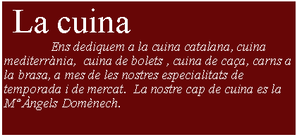 Cuadro de texto:  La cuina               Ens dediquem a la cuina catalana, cuina mediterrnia,  cuina de bolets , cuina de caa, carns a la brasa, a mes de les nostres especialitats de temporada i de mercat.  La nostre cap de cuina es la  M ngels Domnech. 