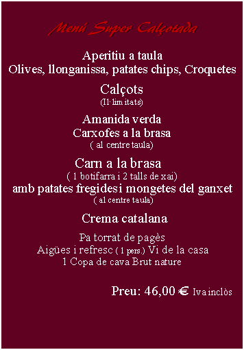 Cuadro de texto:     Men Super Calotada      Aperitiu a taulaOlives, llonganissa, patates chips, Croquetes Calots(Illimitats)Amanida verdaCarxofes a la brasa( al centre taula)Carn a la brasa  ( 1 botifarra i 2 talls de xai)amb patates fregides i mongetes del ganxet ( al centre taula)   Crema catalana Pa torrat de pags Aiges i refresc ( 1 pers.) Vi de la casa 1 Copa de cava Brut naturePreu: 46,00  Iva incls