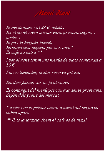 Cuadro de texto:     Men diari        El men diari  val 23   adults.En el men entra a triar varis primers, segons i postres.El pa i la beguda tamb.Es conta una beguda per persona.*El caf no entra ** I per el nens tenim uns mens de plats combinats a 15 Places limitades, millor reserva prvia.Els dies festius  no  es fa el men.El contingut del men pot canviar sense previ avis, depn dels preus del mercat* Refrescos el primer entra, a partit del segon es cobra apart. ** Si te la targeta client el caf es de regal.