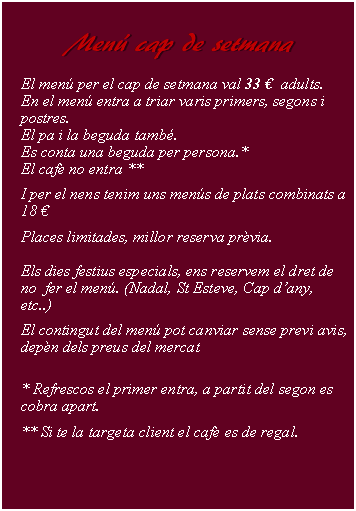 Cuadro de texto:     Men cap de setmana        El men per el cap de setmana val 33   adults.En el men entra a triar varis primers, segons i postres.El pa i la beguda tamb.Es conta una beguda per persona.*El caf no entra ** I per el nens tenim uns mens de plats combinats a 18 Places limitades, millor reserva prvia.Els dies festius especials, ens reservem el dret de  no  fer el men. (Nadal, St Esteve, Cap dany, etc..)El contingut del men pot canviar sense previ avis, depn dels preus del mercat* Refrescos el primer entra, a partit del segon es cobra apart. ** Si te la targeta client el caf es de regal.