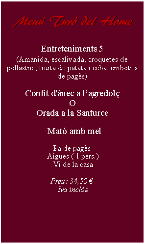 Cuadro de texto:     Men Tur del Home         Entreteniments 5(Amanida, escalivada, croquetes de pollastre , truita de patata i ceba, embotits de pags)Confit d'nec a lagredolOOrada a la Santurce  Mat amb mel Pa de pags Aiges ( 1 pers.) Vi de la casaPreu: 34,50  Iva incls