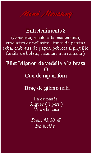 Cuadro de texto:     Men Montseny        Entreteniments 8(Amanida, escalivada, esqueixada, croquetes de pollastre , truita de patata i ceba, embotits de pags, pebrots al piquillo farcits de bolets, calamars a la romana )Filet Mignon de vedella a la brasaOCua de rap al forn     Bra de gitano nataPa de pags Aiges ( 1 pers.) Vi de la casaPreu: 43,50   Iva incls