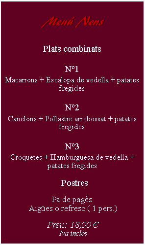 Cuadro de texto:     Men Nens        Plats combinatsN1Macarrons + Escalopa de vedella + patates fregidesN2Canelons + Pollastre arrebossat + patates fregidesN3Croquetes + Hamburguesa de vedella + patates fregides  PostresPa de pags Aiges o refresc ( 1 pers.)Preu: 18,00  Iva incls