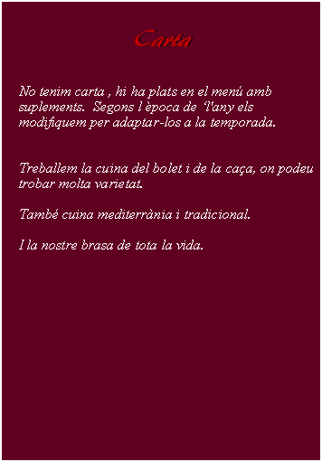 Cuadro de texto:     Carta        No tenim carta , hi ha plats en el men amb suplements.  Segons l poca de l'any els  modifiquem per adaptar-los a la temporada.Treballem la cuina del bolet i de la caa, on podeu trobar molta varietat.Tamb cuina mediterrnia i tradicional.I la nostre brasa de tota la vida.