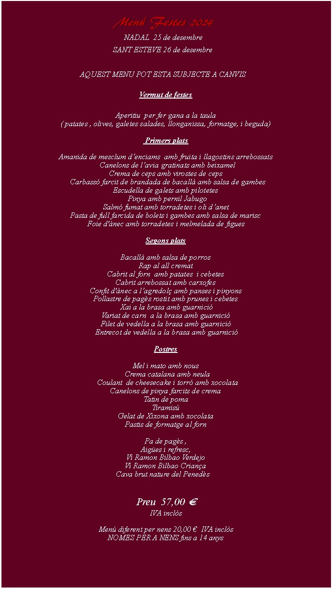 Cuadro de texto:     Men Festes 2024NADAL  25 de desembreSANT ESTEVE 26 de desembre AQUEST MENU POT ESTA SUBJECTE A CANVIS   Vermut de festes          Aperitiu  per fer gana a la taula( patates , olives, galetes salades, llonganissa, formatge, i beguda) Primers platsAmanida de mesclum denciams  amb fruita i llagostins arrebossats  Canelons de lavia gratinats amb beixamelCrema de ceps amb virostes de ceps   Carbass farcit de brandada de bacall amb salsa de gambes Escudella de galets amb pilotetes  Pinya amb pernil JabugoSalm fumat amb torradetes i oli danet Pasta de full farcida de bolets i gambes amb salsa de mariscFoie d'nec amb torradetes i melmelada de figues Segons platsBacall amb salsa de porrosRap al all crematCabrit al forn  amb patates  i cebetesCabrit arrebossat amb carxofesConfit d'nec a lagredol amb panses i pinyonsPollastre de pags rostit amb prunes i cebetes Xai a la brasa amb guarnici Variat de carn  a la brasa amb guarnici Filet de vedella a la brasa amb guarnici  Entrecot de vedella a la brasa amb guarnici PostresMel i mato amb nous  Crema catalana amb neula  Coulant  de cheesecake i torr amb xocolataCanelons de pinya farcits de cremaTatin de pomaTiramisGelat de Xixona amb xocolataPastis de formatge al forn  Pa de pags , Aiges i refresc, Vi Ramon Bilbao Verdejo Vi Ramon Bilbao CrianaCava brut nature del Peneds Preu  57,00   IVA incls Men diferent per nens 20,00   IVA incls 
NOMES PER A NENS fins a 14 anys