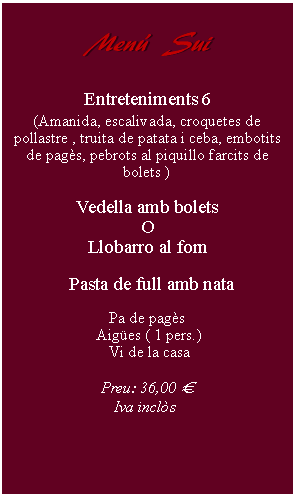 Cuadro de texto:     Men  Sui         Entreteniments 6(Amanida, escalivada, croquetes de pollastre , truita de patata i ceba, embotits de pags, pebrots al piquillo farcits de bolets )Vedella amb boletsOLlobarro al forn  Pasta de full amb nata Pa de pags Aiges ( 1 pers.) Vi de la casaPreu: 36,00   Iva incls