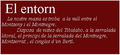 Cuadro de texto:  El entorn     La nostre masia es troba  a la vall entre el Montseny i el Montnegre.           Disposa  de vistes del Tibidabo, a la serralada litoral, el principi de la serralada del Montnegre, Montserrat , el cingles den Bert.